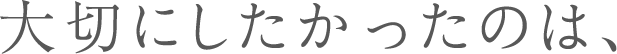 大切にしたかったのは、